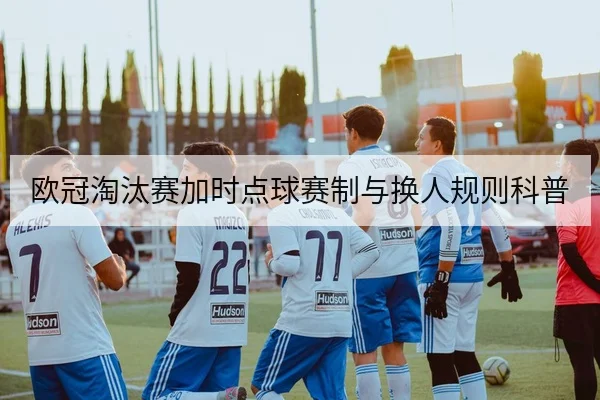 欧冠淘汰赛加时点球赛制与换人规则科普
