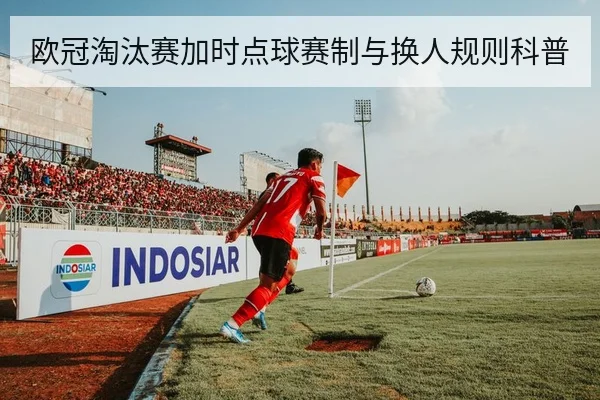 欧冠淘汰赛加时点球赛制与换人规则科普